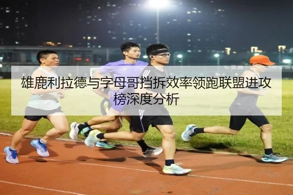 雄鹿利拉德与字母哥挡拆效率领跑联盟进攻榜深度分析
