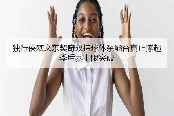 独行侠欧文东契奇双持球体系能否真正撑起季后赛上限突破