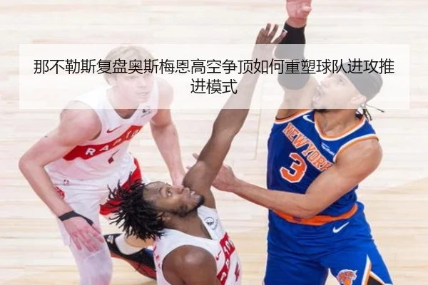 那不勒斯复盘奥斯梅恩高空争顶如何重塑球队进攻推进模式